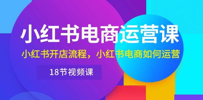 小红书·电商运营课：小红书开店流程，小红书电商如何运营（18节视频课）