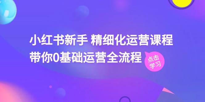 小红书新手 精细化运营课程，带你0基础运营全流程（41节视频课）